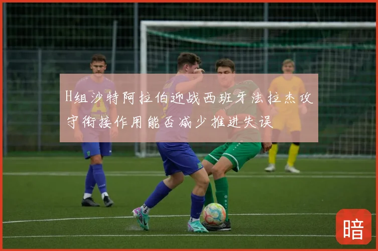 H组沙特阿拉伯迎战西班牙法拉杰攻守衔接作用能否减少推进失误